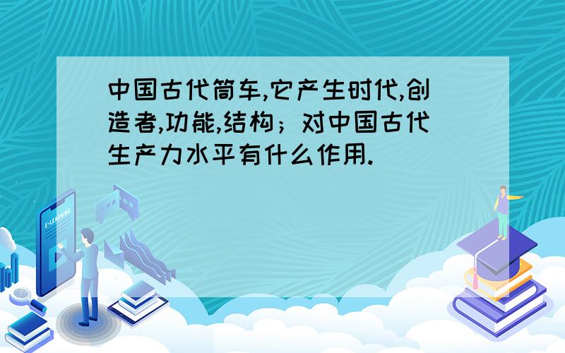 中国古代筒车,它产生时代,创造者,功能,结构；对中国古代生产力水平有什么作用.