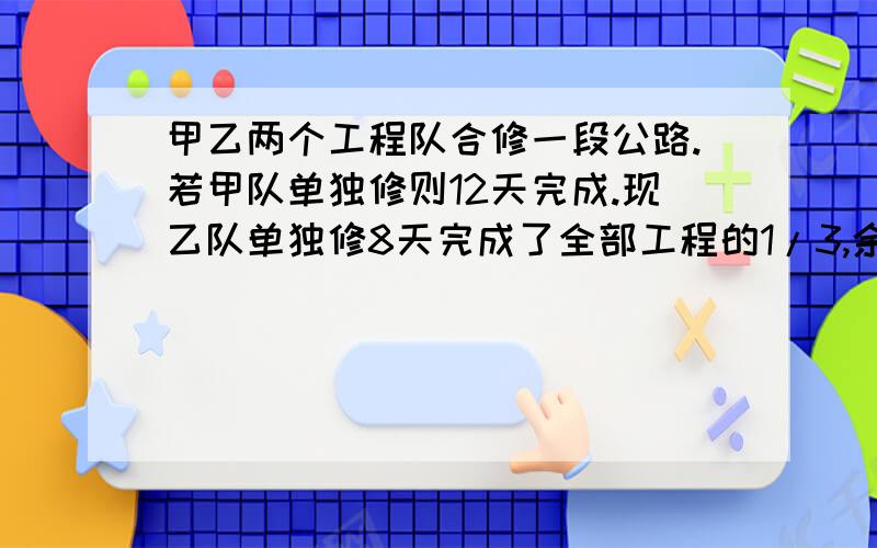 甲乙两个工程队合修一段公路.若甲队单独修则12天完成.现乙队单独修8天完成了全部工程的1/3,余下两队合修,还要几天可以修完?