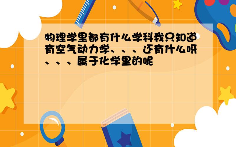 物理学里都有什么学科我只知道有空气动力学、、、还有什么呀、、、属于化学里的呢