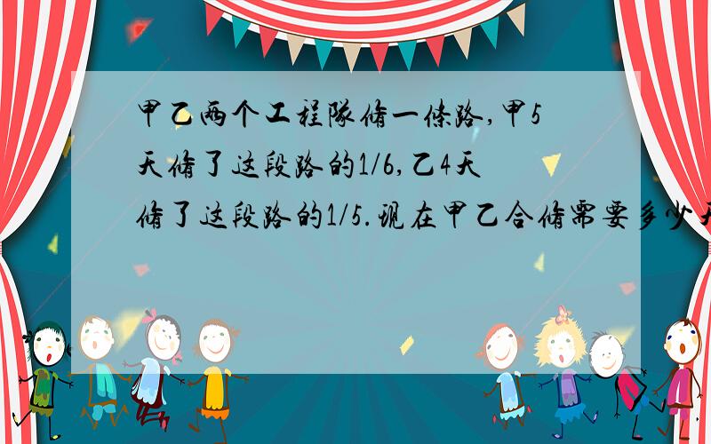 甲乙两个工程队修一条路,甲5天修了这段路的1/6,乙4天修了这段路的1/5.现在甲乙合修需要多少天修完?