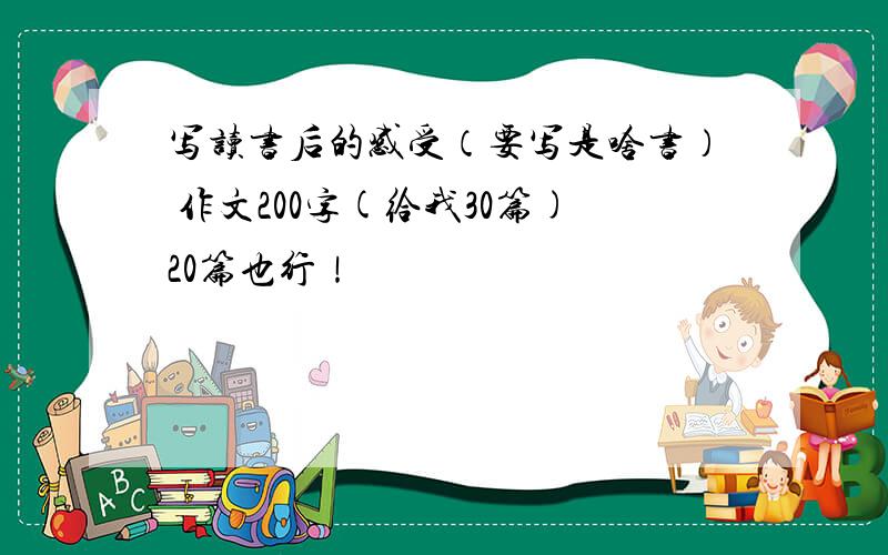 写读书后的感受（要写是啥书） 作文200字(给我30篇)20篇也行！