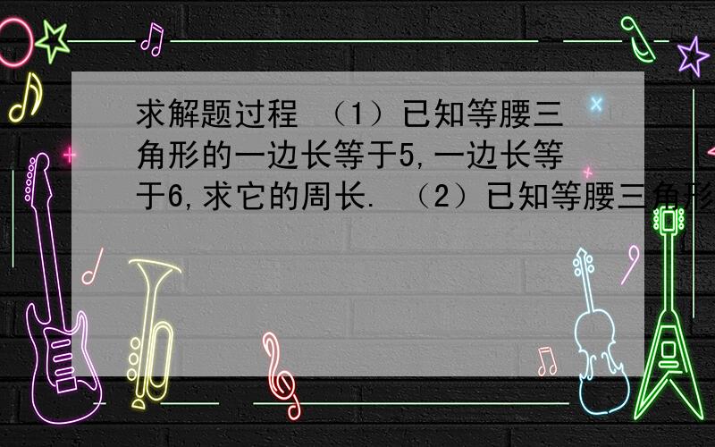 求解题过程 （1）已知等腰三角形的一边长等于5,一边长等于6,求它的周长. （2）已知等腰三角形的一边长求解题过程（1）已知等腰三角形的一边长等于5,一边长等于6,求它的周长.（2）已知等