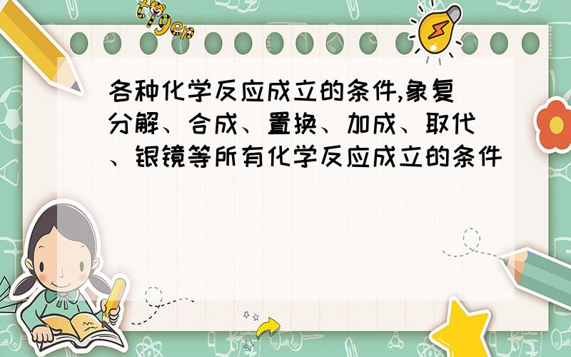 各种化学反应成立的条件,象复分解、合成、置换、加成、取代、银镜等所有化学反应成立的条件