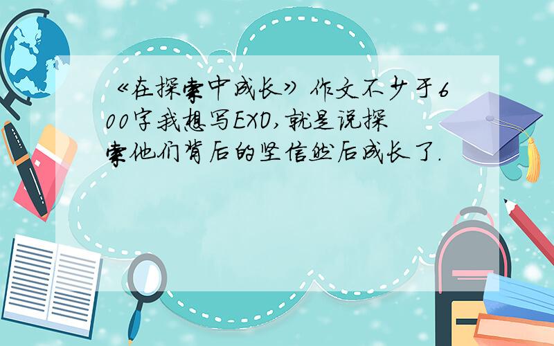 《在探索中成长》作文不少于600字我想写EXO,就是说探索他们背后的坚信然后成长了.