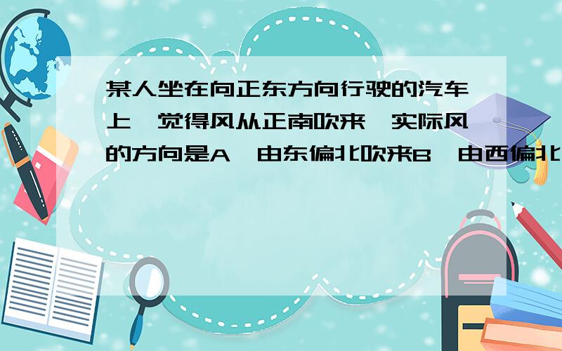 某人坐在向正东方向行驶的汽车上,觉得风从正南吹来,实际风的方向是A、由东偏北吹来B、由西偏北吹来C、由西偏南吹来D、由东偏南吹来请注明过程、理由...我是高一新生,听说这个好像和曲