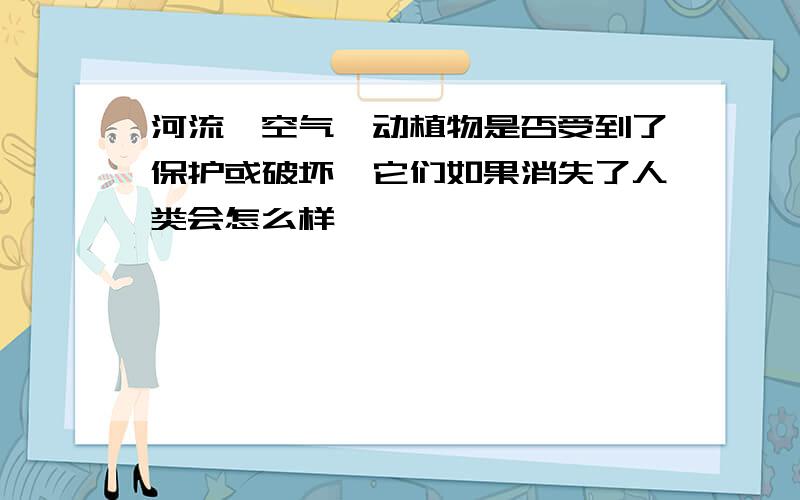 河流、空气、动植物是否受到了保护或破坏,它们如果消失了人类会怎么样