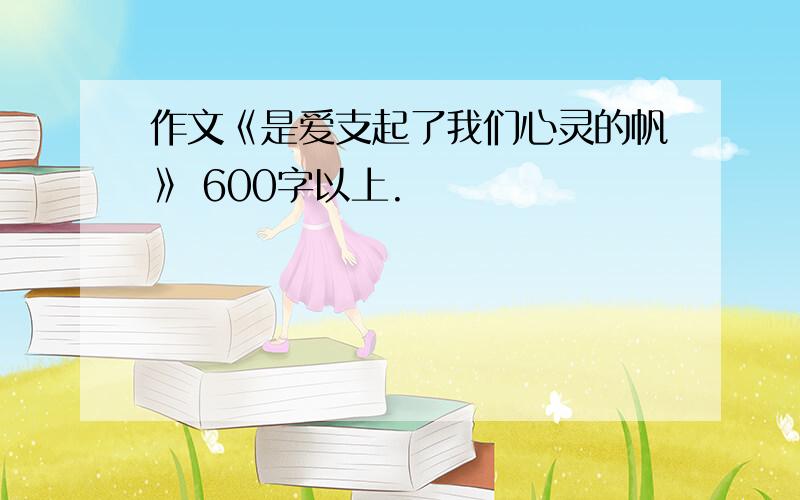 作文《是爱支起了我们心灵的帆》 600字以上.