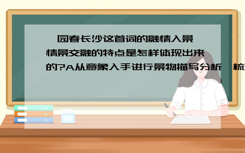 沁园春长沙这首词的融情入景、情景交融的特点是怎样体现出来的?A从意象入手进行景物描写分析,梳理出情感.B上阕景情结合分析C下阕景情结合分析