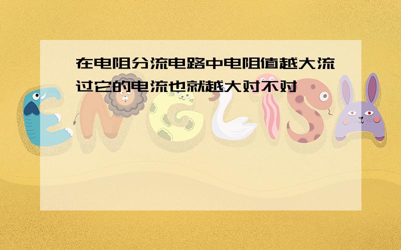 在电阻分流电路中电阻值越大流过它的电流也就越大对不对