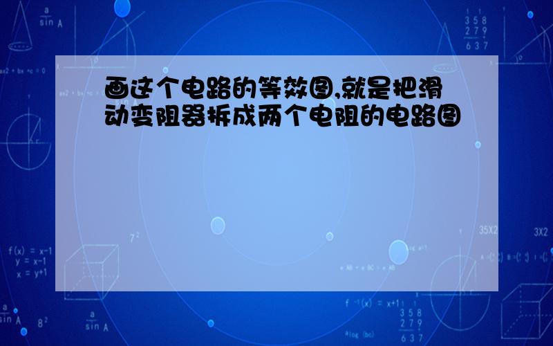 画这个电路的等效图,就是把滑动变阻器拆成两个电阻的电路图