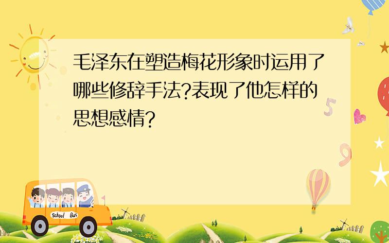 毛泽东在塑造梅花形象时运用了哪些修辞手法?表现了他怎样的思想感情?