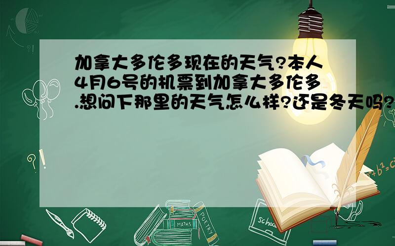 加拿大多伦多现在的天气?本人4月6号的机票到加拿大多伦多.想问下那里的天气怎么样?还是冬天吗?穿什么比较好?请在多伦多的人回答,别抄网上数据给我哦~