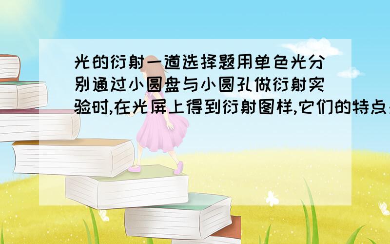 光的衍射一道选择题用单色光分别通过小圆盘与小圆孔做衍射实验时,在光屏上得到衍射图样,它们的特点是（ ）A.用前者做实验时中央是暗的,用后者做实验时中央是亮的.B.用前者做实验时中