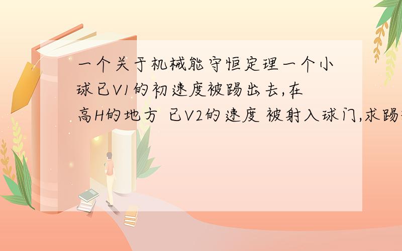 一个关于机械能守恒定理一个小球已V1的初速度被踢出去,在高H的地方 已V2的速度 被射入球门,求踢球那个人队小球所作的功,自学来卡起了.