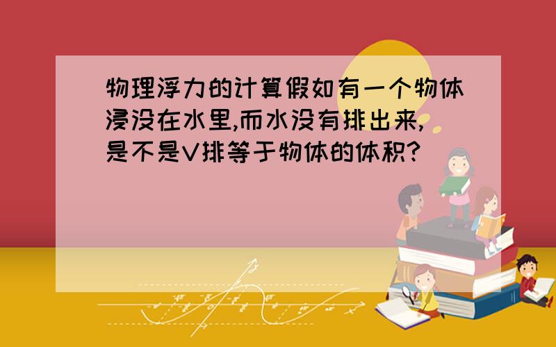 物理浮力的计算假如有一个物体浸没在水里,而水没有排出来,是不是V排等于物体的体积?