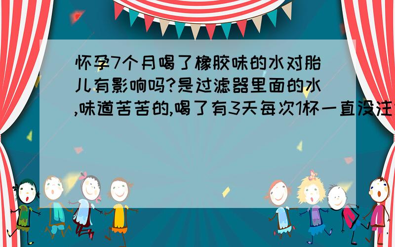 怀孕7个月喝了橡胶味的水对胎儿有影响吗?是过滤器里面的水,味道苦苦的,喝了有3天每次1杯一直没注意.