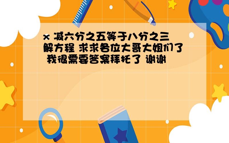 x 减六分之五等于八分之三 解方程 求求各位大哥大姐们了 我很需要答案拜托了 谢谢