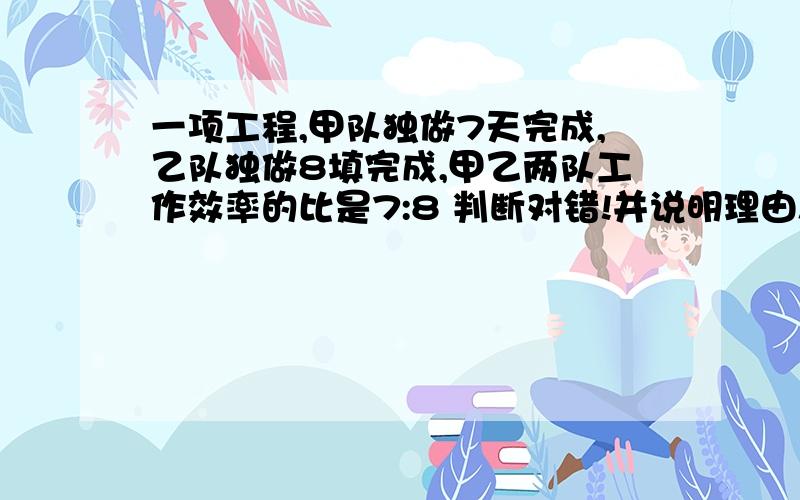 一项工程,甲队独做7天完成,乙队独做8填完成,甲乙两队工作效率的比是7:8 判断对错!并说明理由!求求你!