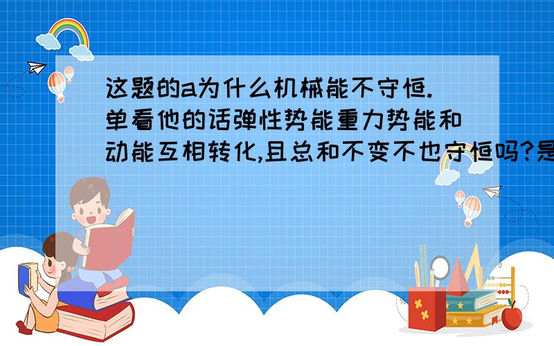 这题的a为什么机械能不守恒.单看他的话弹性势能重力势能和动能互相转化,且总和不变不也守恒吗?是我想错了嘛?为什么