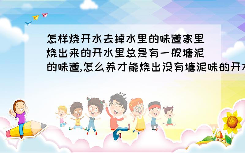 怎样烧开水去掉水里的味道家里烧出来的开水里总是有一股塘泥的味道,怎么养才能烧出没有塘泥味的开水.比如加点什么东西,或者烧水之前水怎么样处理一下