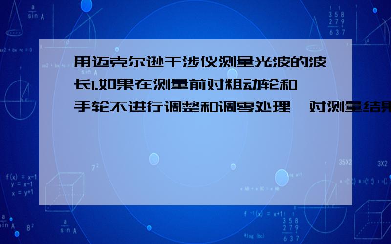 用迈克尔逊干涉仪测量光波的波长1.如果在测量前对粗动轮和手轮不进行调整和调零处理,对测量结果会有什么影响?2.当干涉圆环”冒出”和”淹没”时,M2和M1之间的间距如何变化?3.每”冒出