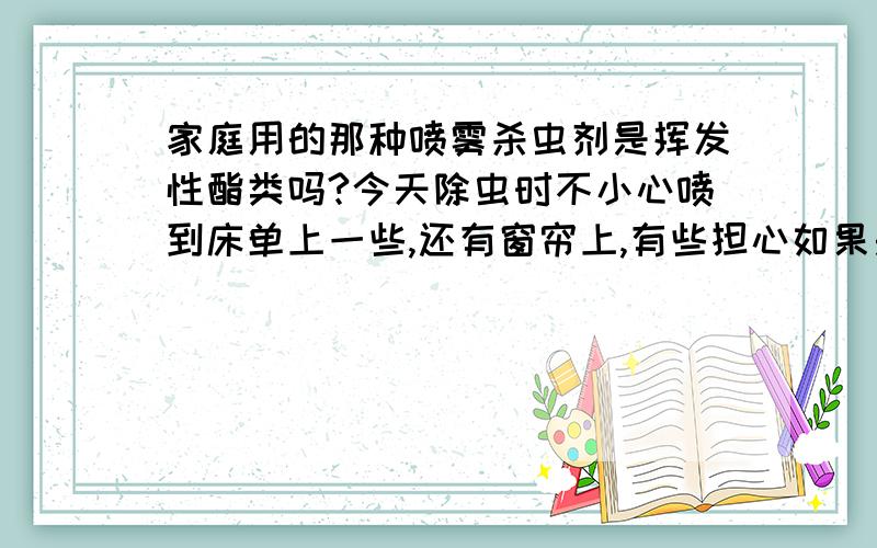 家庭用的那种喷雾杀虫剂是挥发性酯类吗?今天除虫时不小心喷到床单上一些,还有窗帘上,有些担心如果是挥发性的就不用换洗了吧?好大好麻烦啊!哪位知道?谢谢.