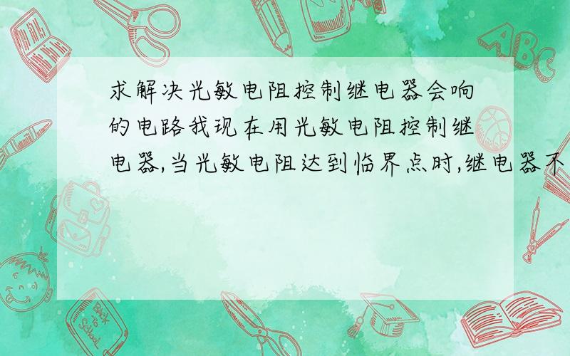 求解决光敏电阻控制继电器会响的电路我现在用光敏电阻控制继电器,当光敏电阻达到临界点时,继电器不停的开闭,请问如何解决,