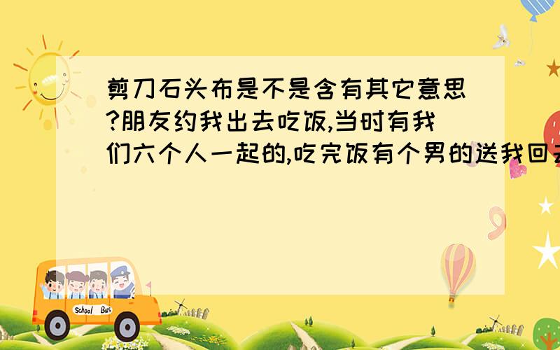 剪刀石头布是不是含有其它意思?朋友约我出去吃饭,当时有我们六个人一起的,吃完饭有个男的送我回去,我害怕走夜路,所以也没拒绝.快到我家门口时他对我说他想和我猜拳剪刀石头布.连续玩