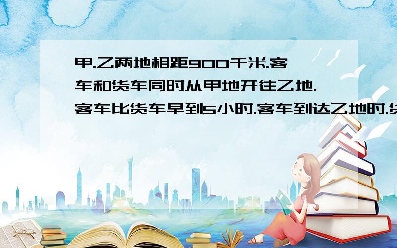 甲.乙两地相距900千米.客车和货车同时从甲地开往乙地.客车比货车早到5小时.客车到达乙地时.货车行了675...甲.乙两地相距900千米.客车和货车同时从甲地开往乙地.客车比货车早到5小时.客车