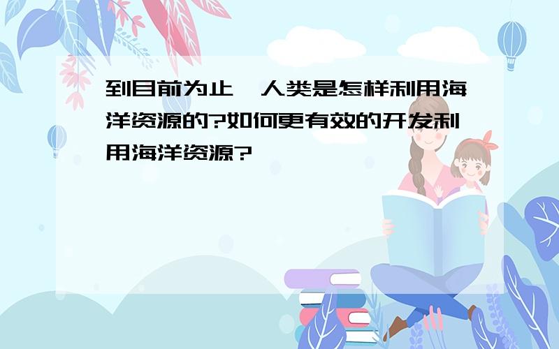 到目前为止,人类是怎样利用海洋资源的?如何更有效的开发利用海洋资源?