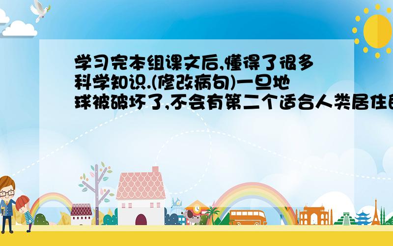 学习完本组课文后,懂得了很多科学知识.(修改病句)一旦地球被破坏了,不会有第二个适合人类居住的星球.（改成反问句）