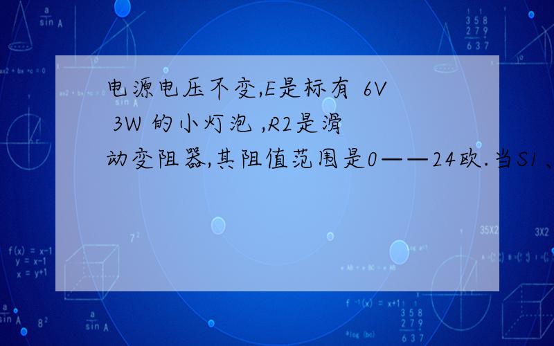 电源电压不变,E是标有 6V 3W 的小灯泡 ,R2是滑动变阻器,其阻值范围是0——24欧.当S1、s2都断开,滑片p处于中点时,灯泡E恰好正常发光；当S1、S2都闭合时,滑片p滑至b端时,电流表示数为1.5安,则电