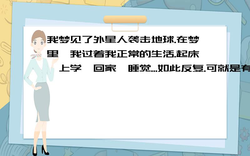 我梦见了外星人袭击地球.在梦里,我过着我正常的生活.起床,上学,回家,睡觉...如此反复.可就是有一天,我正在上学的路上走着,一个庞然大物拨开云雾,发出堪比太阳的光芒,出现在了天空中.真