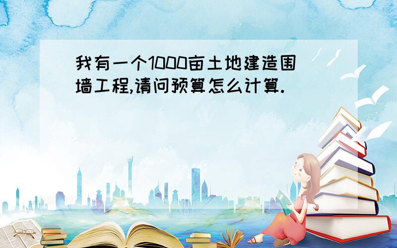 我有一个1000亩土地建造围墙工程,请问预算怎么计算.