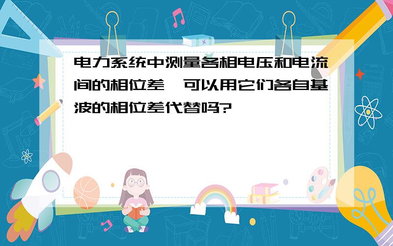 电力系统中测量各相电压和电流间的相位差,可以用它们各自基波的相位差代替吗?