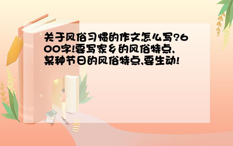 关于风俗习惯的作文怎么写?600字!要写家乡的风俗特点,某种节日的风俗特点,要生动!