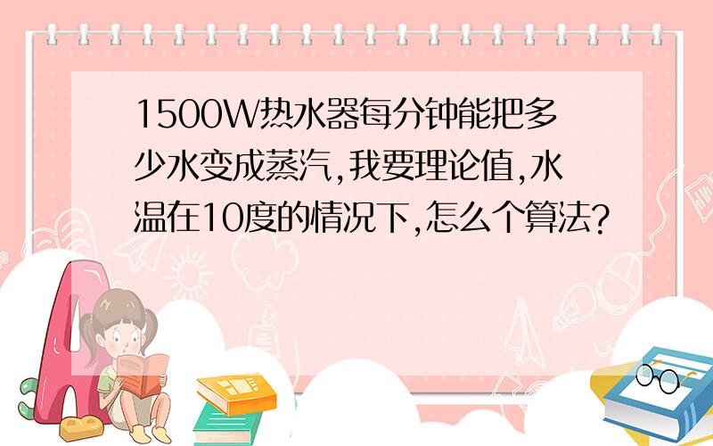 1500W热水器每分钟能把多少水变成蒸汽,我要理论值,水温在10度的情况下,怎么个算法?