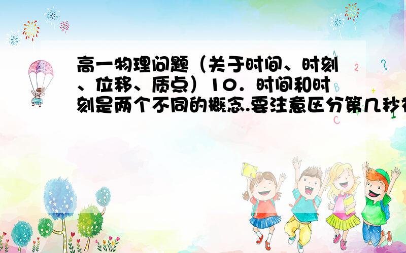 高一物理问题（关于时间、时刻、位移、质点）10．时间和时刻是两个不同的概念.要注意区分第几秒初、第几秒末、第几秒、几秒内、前几秒、后几秒、后几秒初等概念.其中属于时刻概念的