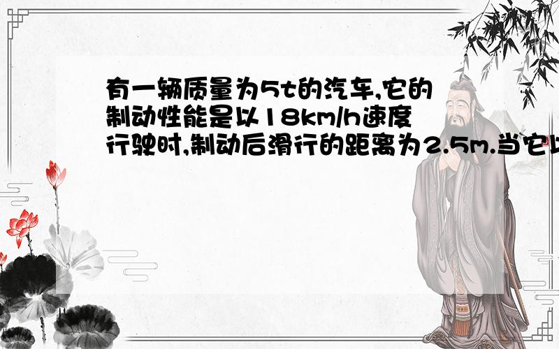 有一辆质量为5t的汽车,它的制动性能是以18km/h速度行驶时,制动后滑行的距离为2.5m.当它以72km/h在夜间行驶18km/h和2.5m有用吗?突然发现前方道路上有一障碍物,与车的距离为50m,此时司机作出反应