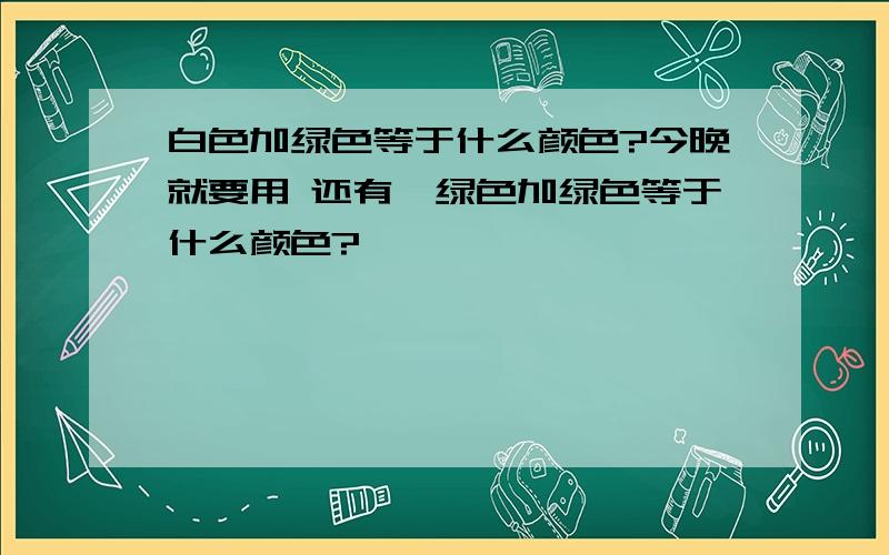 白色加绿色等于什么颜色?今晚就要用 还有,绿色加绿色等于什么颜色?