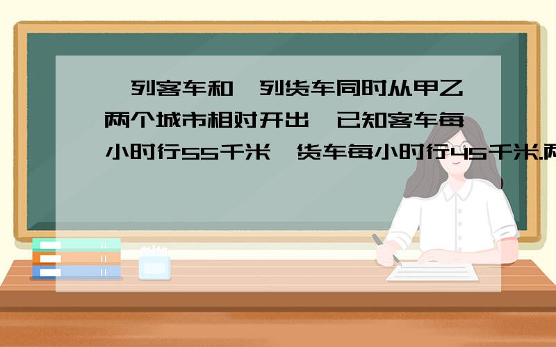 一列客车和一列货车同时从甲乙两个城市相对开出,已知客车每小时行55千米,货车每小时行45千米.两车开出后5小时相遇,甲乙两市相距多少米?