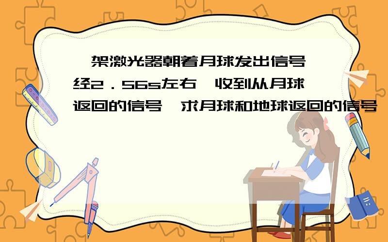 一架激光器朝着月球发出信号,经2．56s左右,收到从月球返回的信号,求月球和地球返回的信号