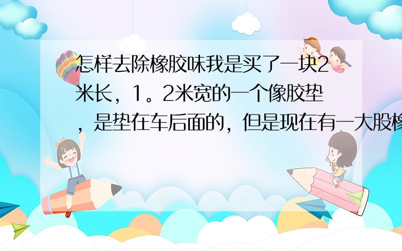 怎样去除橡胶味我是买了一块2米长，1。2米宽的一个像胶垫，是垫在车后面的，但是现在有一大股橡胶味，太难闻了，而且担心对身体有害，不知道有什么方法能去除橡胶味？