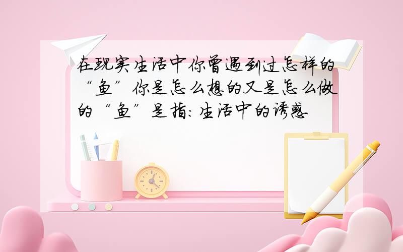 在现实生活中你曾遇到过怎样的“鱼”你是怎么想的又是怎么做的“鱼”是指：生活中的诱惑