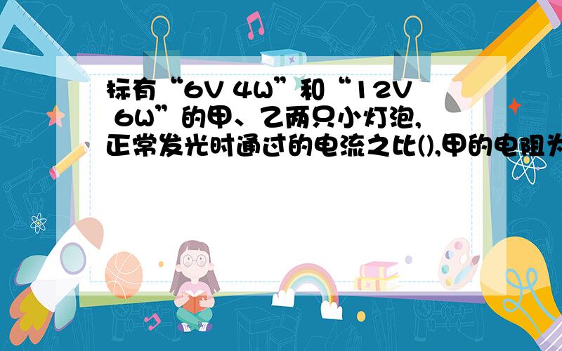 标有“6V 4W”和“12V 6W”的甲、乙两只小灯泡,正常发光时通过的电流之比(),甲的电阻为（）欧,乙的电阻为（）欧,若将俩灯串联在电路中,（）灯较亮.相等的时间内消耗的电能之比为（）,若