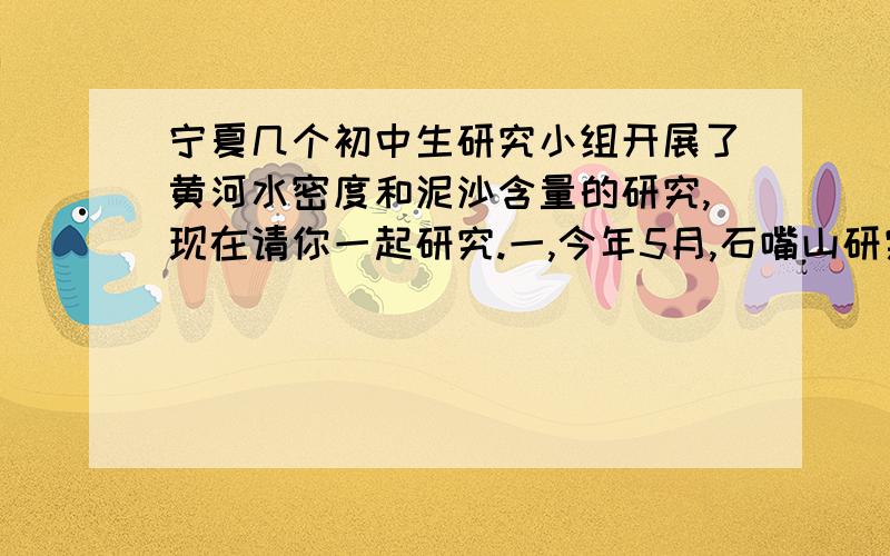 宁夏几个初中生研究小组开展了黄河水密度和泥沙含量的研究,现在请你一起研究.一,今年5月,石嘴山研究小组在石嘴山与内蒙乌海市交界的黄河浮桥上取回黄河水进行直接研究1,它们取回5L黄