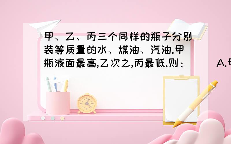 甲、乙、丙三个同样的瓶子分别装等质量的水、煤油、汽油.甲瓶液面最高,乙次之,丙最低.则：（ ）A.甲瓶装着汽油,乙瓶装着水； B .甲瓶装着水,乙瓶装着煤油；C.甲瓶装着煤油,乙瓶装着汽油