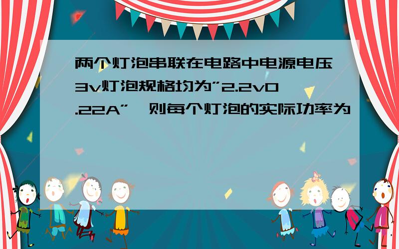 两个灯泡串联在电路中电源电压3v灯泡规格均为”2.2v0.22A”,则每个灯泡的实际功率为