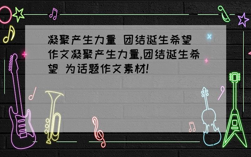 凝聚产生力量 团结诞生希望 作文凝聚产生力量,团结诞生希望 为话题作文素材!