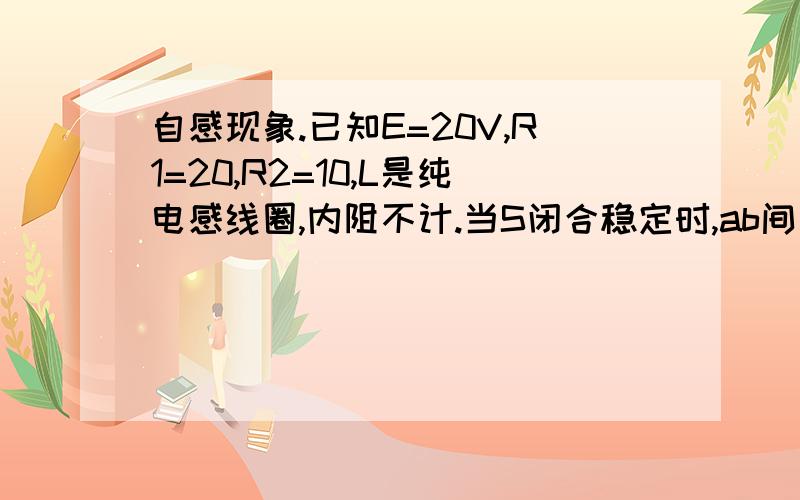 自感现象.已知E=20V,R1=20,R2=10,L是纯电感线圈,内阻不计.当S闭合稳定时,ab间电压为多少?再打开S的瞬间,ab间电压为多少?(图我以文字说明:R1与L串联且R2会先通过电流,再与R2并联,最后接入有开关和